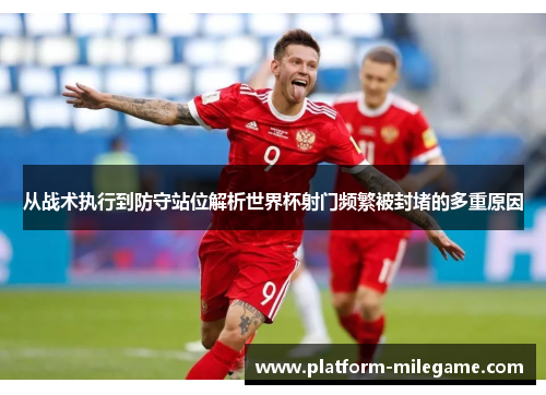 从战术执行到防守站位解析世界杯射门频繁被封堵的多重原因