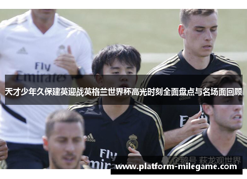 天才少年久保建英迎战英格兰世界杯高光时刻全面盘点与名场面回顾 天才少年久保建英迎战英格兰世界杯高光时刻全面盘点与名场面回顾