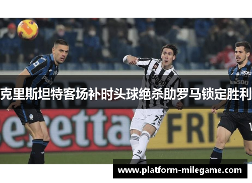 克里斯坦特客场补时头球绝杀助罗马锁定胜利 克里斯坦特客场补时头球绝杀助罗马锁定胜利