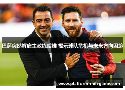 巴萨突然解雇主教练哈维 揭示球队危机与未来方向困境