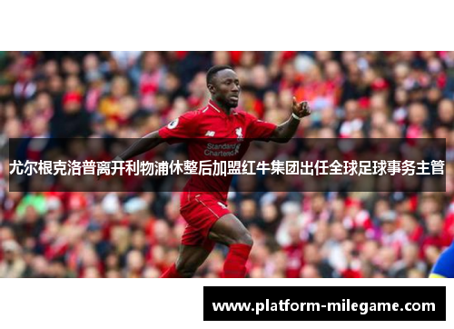 尤尔根克洛普离开利物浦休整后加盟红牛集团出任全球足球事务主管